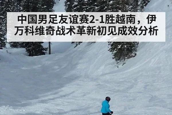 中国男足友谊赛2-1胜越南，伊万科维奇战术革新初见成效分析