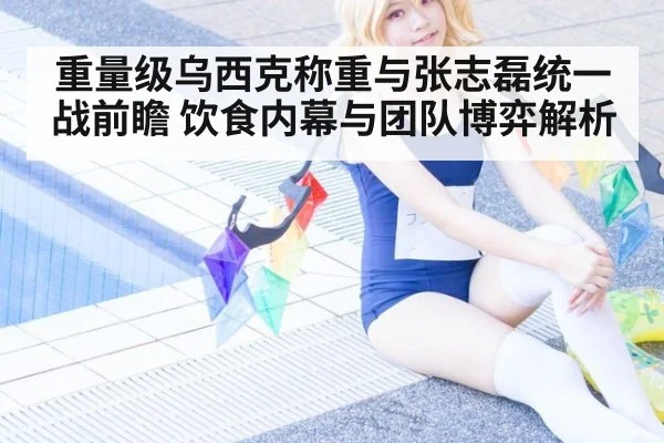 重量级乌西克称重与张志磊统一战前瞻 饮食内幕与团队博弈解析